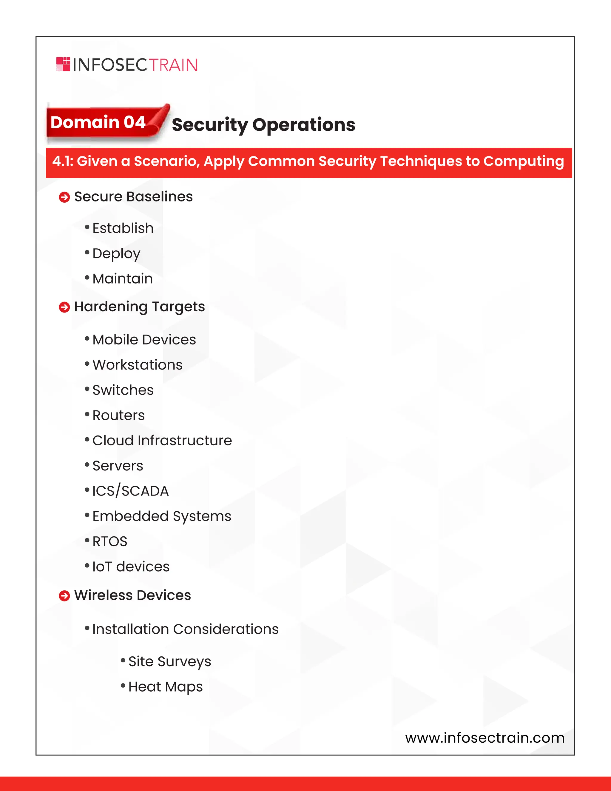 www.infosectrain.com
Domain 04
 Secure Baselines
 Hardening Targets
 Wireless Devices
•Establish
•Deploy
•Maintain
•Mobile Devices
•Workstations
•Switches
•Routers
•Cloud Infrastructure
•Servers
•ICS/SCADA
•Embedded Systems
•RTOS
•IoT devices
•Installation Considerations
•Site Surveys
•Heat Maps
Security Operations
4.1: Given a Scenario, Apply Common Security Techniques to Computing
 