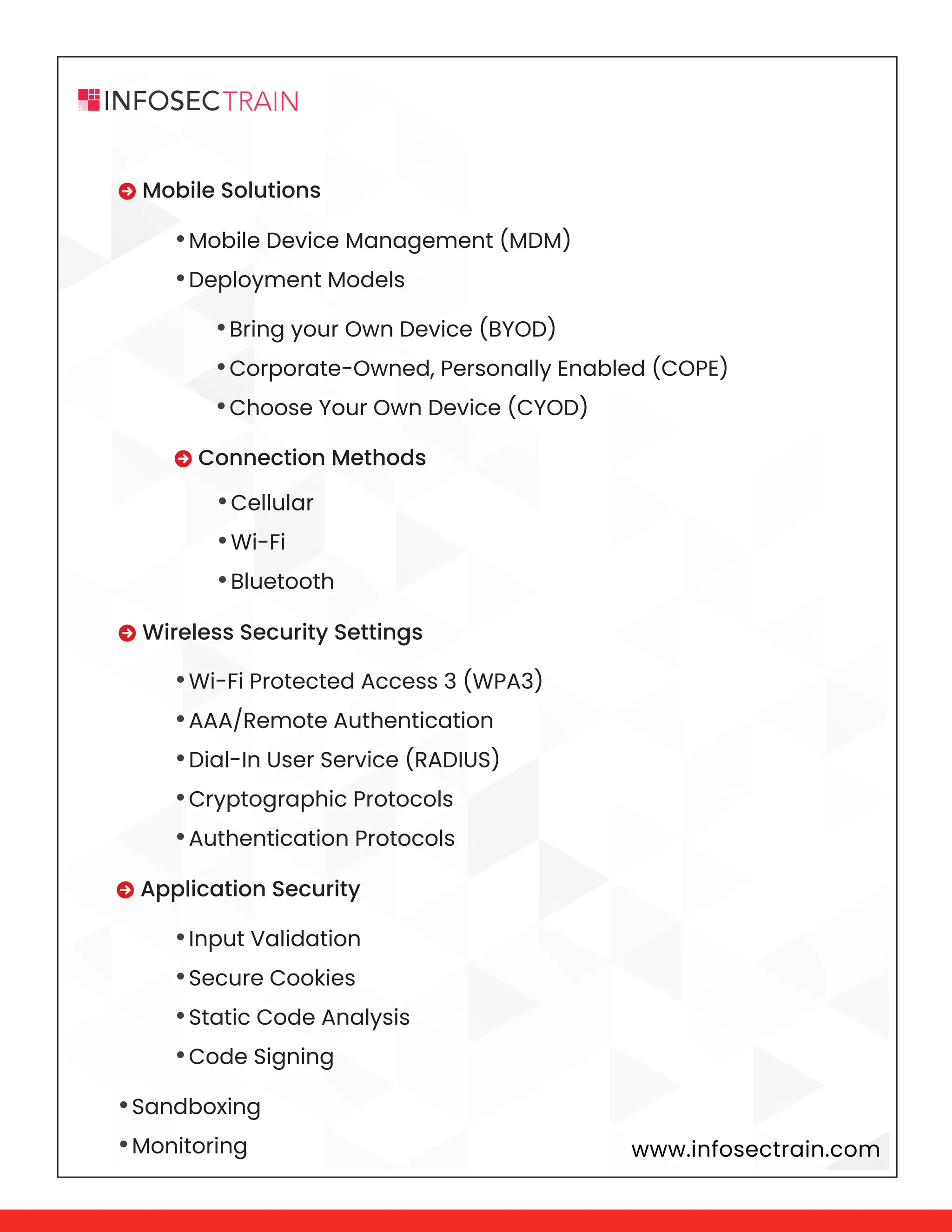www.infosectrain.com
 Mobile Solutions
 Wireless Security Settings
 Application Security
•Sandboxing
•Monitoring
•Bring your Own Device (BYOD)
•Corporate-Owned, Personally Enabled (COPE)
•Choose Your Own Device (CYOD)
•Cellular
•Wi-Fi
•Bluetooth
•Mobile Device Management (MDM)
•Deployment Models
•Wi-Fi Protected Access 3 (WPA3)
•AAA/Remote Authentication
•Dial-In User Service (RADIUS)
•Cryptographic Protocols
•Authentication Protocols
•Input Validation
•Secure Cookies
•Static Code Analysis
•Code Signing
 Connection Methods
 