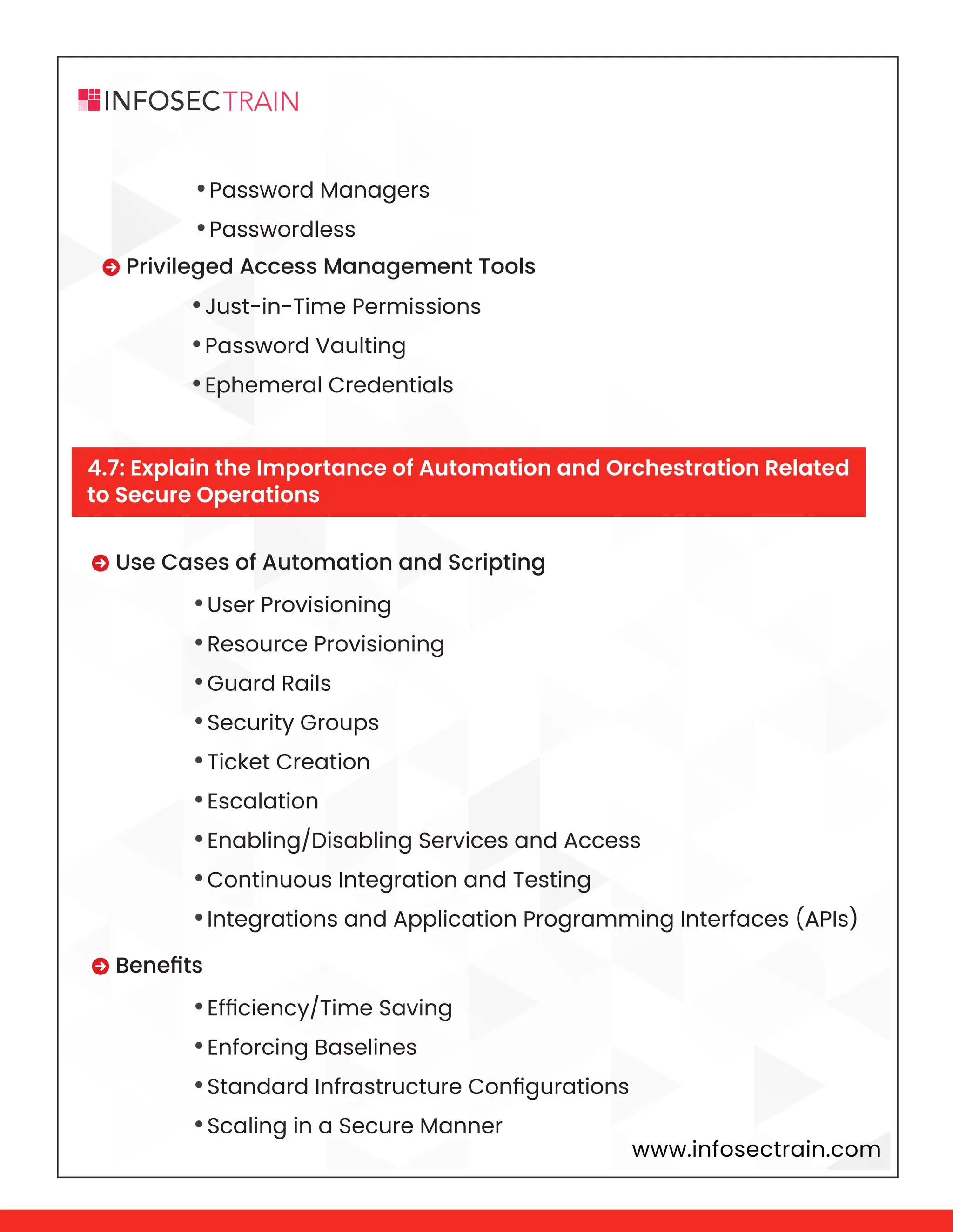 www.infosectrain.com
•Password Managers
•Passwordless
 Privileged Access Management Tools
•Just-in-Time Permissions
•Password Vaulting
•Ephemeral Credentials
•User Provisioning
•Resource Provisioning
•Guard Rails
•Security Groups
•Ticket Creation
•Escalation
•Enabling/Disabling Services and Access
•Continuous Integration and Testing
•Integrations and Application Programming Interfaces (APIs)
•Efficiency/Time Saving
•Enforcing Baselines
•Standard Infrastructure Configurations
•Scaling in a Secure Manner
 Use Cases of Automation and Scripting
 Benefits
4.7: Explain the Importance of Automation and Orchestration Related
to Secure Operations
 