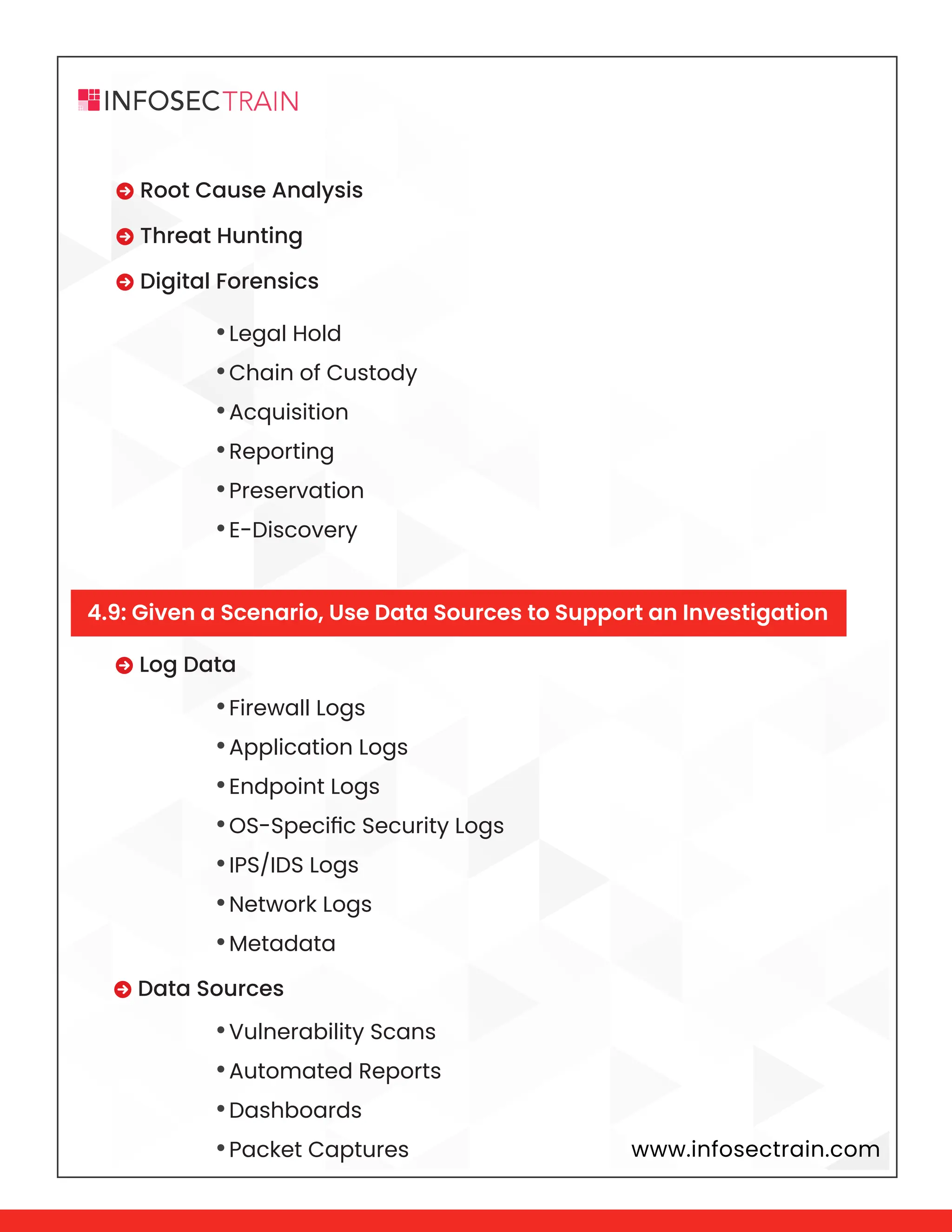 www.infosectrain.com
 Root Cause Analysis
 Threat Hunting
 Digital Forensics
 Log Data
 Data Sources
•Legal Hold
•Chain of Custody
•Acquisition
•Reporting
•Preservation
•E-Discovery
•Firewall Logs
•Application Logs
•Endpoint Logs
•OS-Specific Security Logs
•IPS/IDS Logs
•Network Logs
•Metadata
•Vulnerability Scans
•Automated Reports
•Dashboards
•Packet Captures
4.9: Given a Scenario, Use Data Sources to Support an Investigation
 