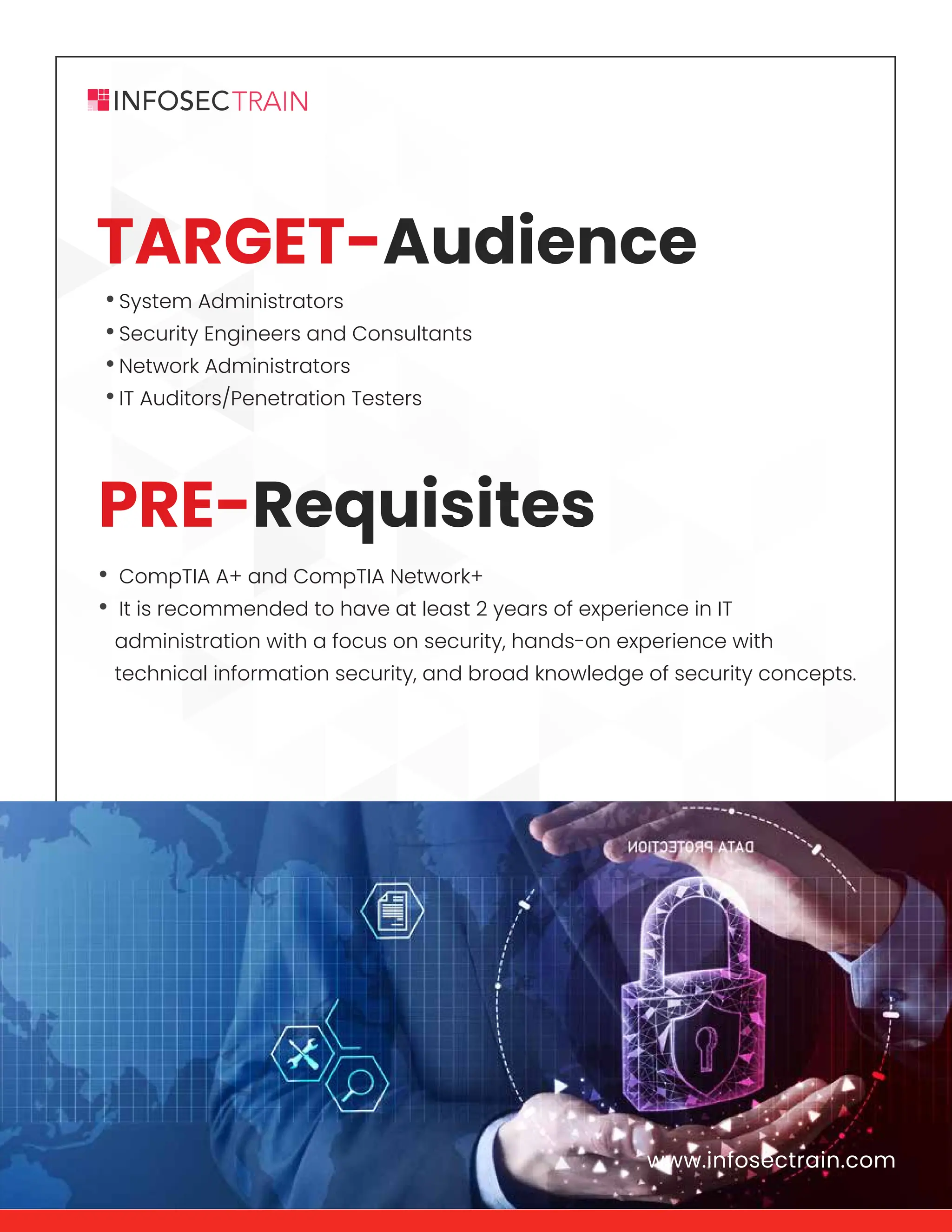 www.infosectrain.com
•System Administrators
•Security Engineers and Consultants
•Network Administrators
•IT Auditors/Penetration Testers
• CompTIA A+ and CompTIA Network+
• It is recommended to have at least 2 years of experience in IT
administration with a focus on security, hands-on experience with
technical information security, and broad knowledge of security concepts.
www.infosectrain.com
PRE-Requisites
TARGET-Audience
 