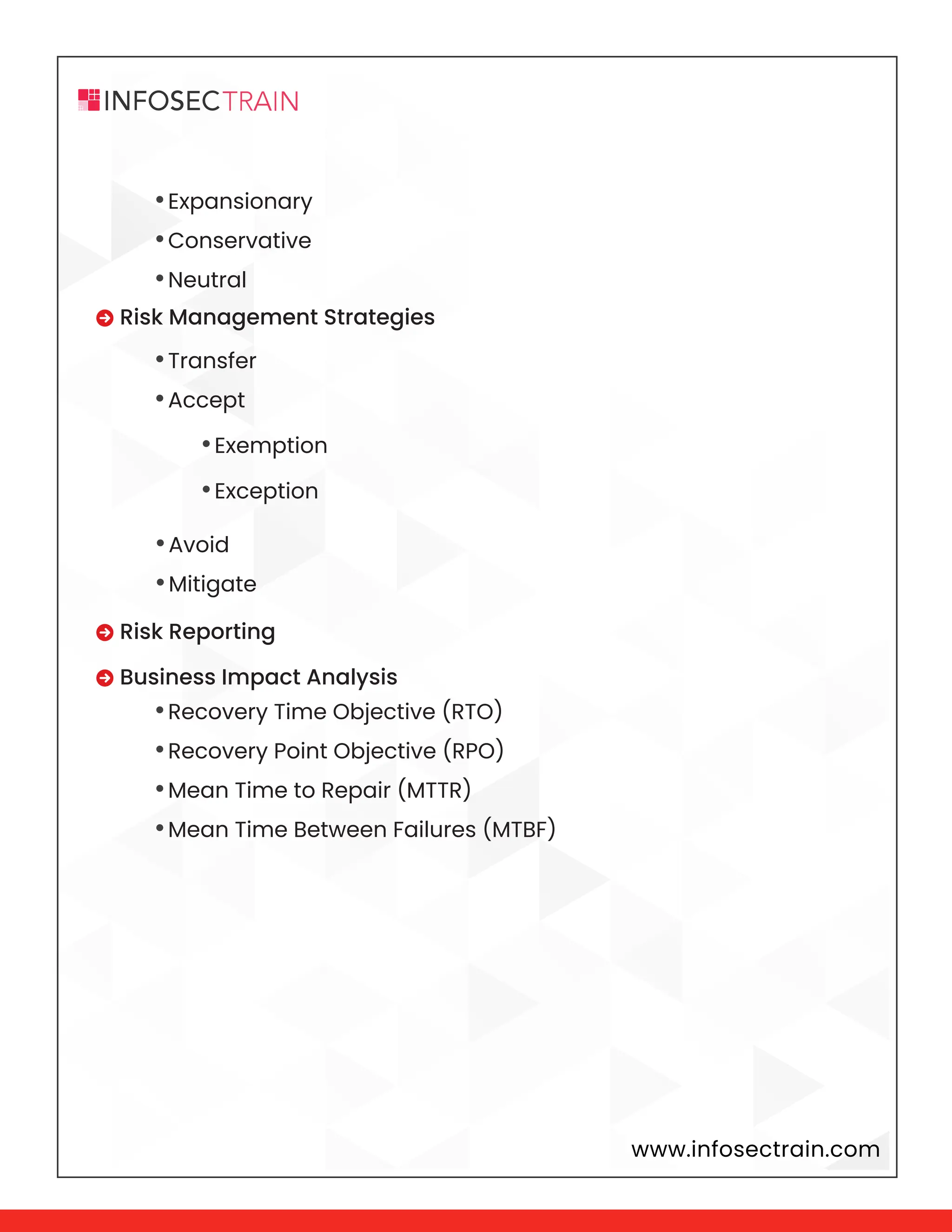 www.infosectrain.com
•Expansionary
•Conservative
•Neutral
•Transfer
•Accept
•Avoid
•Mitigate
•Recovery Time Objective (RTO)
•Recovery Point Objective (RPO)
•Mean Time to Repair (MTTR)
•Mean Time Between Failures (MTBF)
 Risk Management Strategies
 Risk Reporting
 Business Impact Analysis
•Exemption
•Exception
 