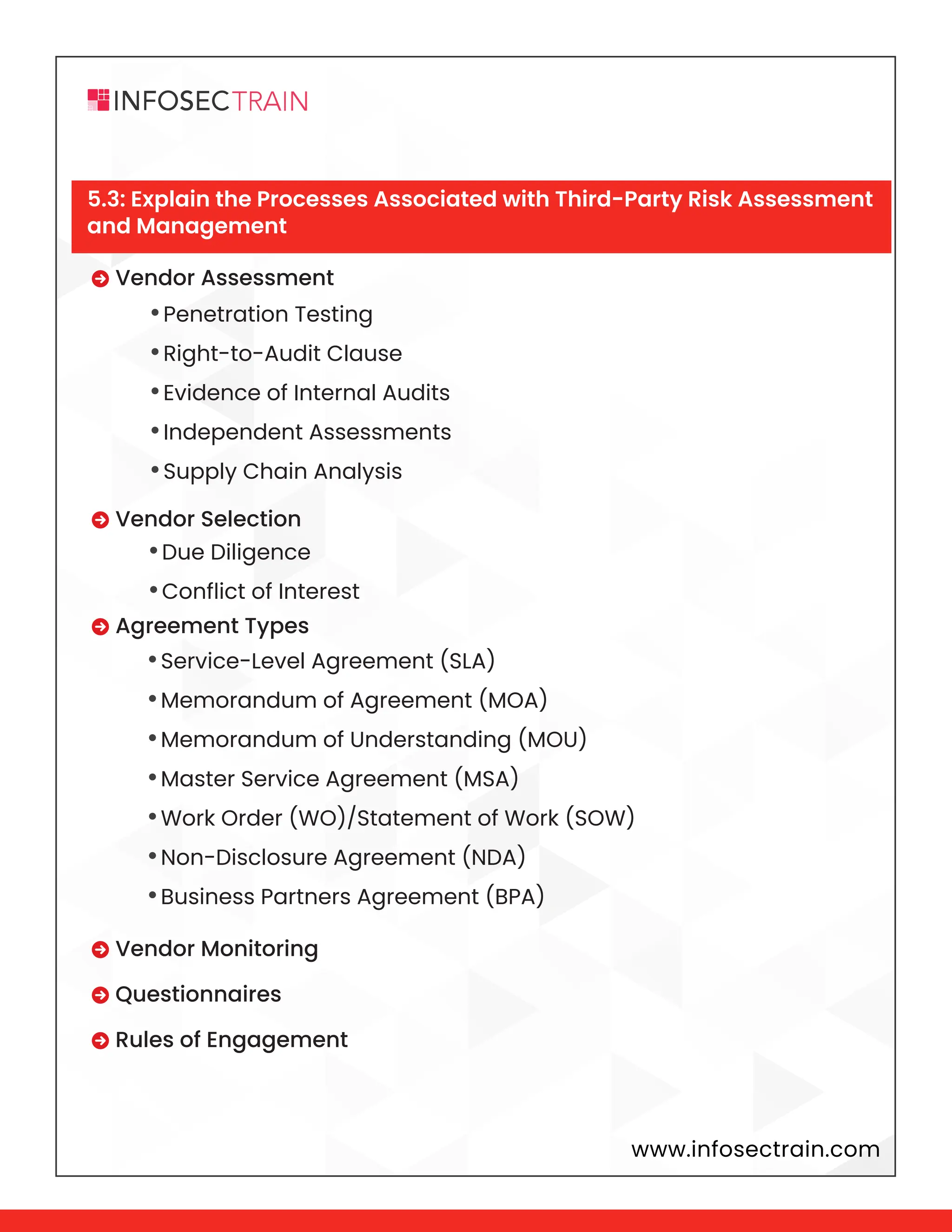 www.infosectrain.com
•Penetration Testing
•Right-to-Audit Clause
•Evidence of Internal Audits
•Independent Assessments
•Supply Chain Analysis
•Due Diligence
•Conflict of Interest
•Service-Level Agreement (SLA)
•Memorandum of Agreement (MOA)
•Memorandum of Understanding (MOU)
•Master Service Agreement (MSA)
•Work Order (WO)/Statement of Work (SOW)
•Non-Disclosure Agreement (NDA)
•Business Partners Agreement (BPA)
 Vendor Assessment
 Vendor Selection
 Agreement Types
 Vendor Monitoring
 Questionnaires
 Rules of Engagement
5.3: Explain the Processes Associated with Third-Party Risk Assessment
and Management
 