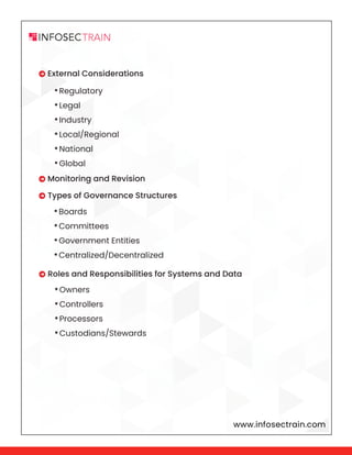 www.infosectrain.com
 External Considerations
 Monitoring and Revision
 Types of Governance Structures
 Roles and Responsibilities for Systems and Data
•Regulatory
•Legal
•Industry
•Local/Regional
•National
•Global
•Boards
•Committees
•Government Entities
•Centralized/Decentralized
•Owners
•Controllers
•Processors
•Custodians/Stewards
 