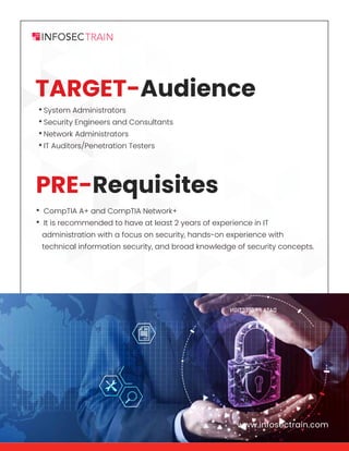 www.infosectrain.com
•System Administrators
•Security Engineers and Consultants
•Network Administrators
•IT Auditors/Penetration Testers
• CompTIA A+ and CompTIA Network+
• It is recommended to have at least 2 years of experience in IT
administration with a focus on security, hands-on experience with
technical information security, and broad knowledge of security concepts.
www.infosectrain.com
PRE-Requisites
TARGET-Audience
 
