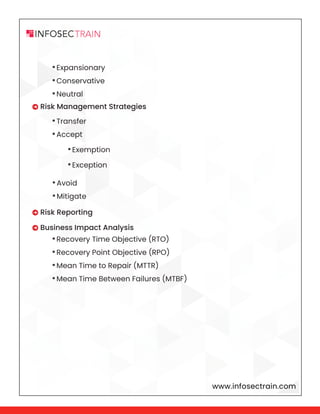 www.infosectrain.com
•Expansionary
•Conservative
•Neutral
•Transfer
•Accept
•Avoid
•Mitigate
•Recovery Time Objective (RTO)
•Recovery Point Objective (RPO)
•Mean Time to Repair (MTTR)
•Mean Time Between Failures (MTBF)
 Risk Management Strategies
 Risk Reporting
 Business Impact Analysis
•Exemption
•Exception
 