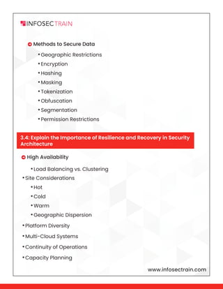 www.infosectrain.com
 High Availability
•Site Considerations
•Platform Diversity
•Multi-Cloud Systems
•Continuity of Operations
•Capacity Planning
 Methods to Secure Data
•Load Balancing vs. Clustering
•Hot
•Cold
•Warm
•Geographic Dispersion
•Geographic Restrictions
•Encryption
•Hashing
•Masking
•Tokenization
•Obfuscation
•Segmentation
•Permission Restrictions
3.4: Explain the Importance of Resilience and Recovery in Security
Architecture
 