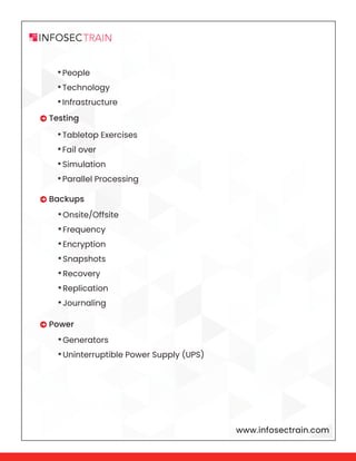 www.infosectrain.com
•People
•Technology
•Infrastructure
•Tabletop Exercises
•Fail over
•Simulation
•Parallel Processing
•Onsite/Offsite
•Frequency
•Encryption
•Snapshots
•Recovery
•Replication
•Journaling
•Generators
•Uninterruptible Power Supply (UPS)
 Testing
 Backups
 Power
 