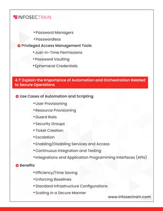 www.infosectrain.com
•Password Managers
•Passwordless
 Privileged Access Management Tools
•Just-in-Time Permissions
•Password Vaulting
•Ephemeral Credentials
•User Provisioning
•Resource Provisioning
•Guard Rails
•Security Groups
•Ticket Creation
•Escalation
•Enabling/Disabling Services and Access
•Continuous Integration and Testing
•Integrations and Application Programming Interfaces (APIs)
•Efficiency/Time Saving
•Enforcing Baselines
•Standard Infrastructure Configurations
•Scaling in a Secure Manner
 Use Cases of Automation and Scripting
 Benefits
4.7: Explain the Importance of Automation and Orchestration Related
to Secure Operations
 