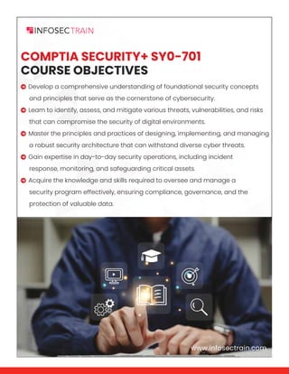www.infosectrain.com
COMPTIA SECURITY+ SY0-701
COURSE OBJECTIVES
 Develop a comprehensive understanding of foundational security concepts
and principles that serve as the cornerstone of cybersecurity.
 Learn to identify, assess, and mitigate various threats, vulnerabilities, and risks
that can compromise the security of digital environments.
 Master the principles and practices of designing, implementing, and managing
a robust security architecture that can withstand diverse cyber threats.
 Gain expertise in day-to-day security operations, including incident
response, monitoring, and safeguarding critical assets.
 Acquire the knowledge and skills required to oversee and manage a
security program effectively, ensuring compliance, governance, and the
protection of valuable data.
www.infosectrain.com
 