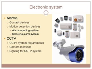 Electronic system
 Alarms
 Contact devices
 Motion detection devices
Alarm reporting system
 Selecting alarm system


 CCTV
 CCTV system requirements
 Camera locations
 Lighting for CCTV system

 