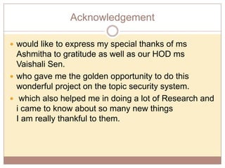 Acknowledgement
 would like to express my special thanks of ms

Ashmitha to gratitude as well as our HOD ms
Vaishali Sen.
 who gave me the golden opportunity to do this
wonderful project on the topic security system.
 which also helped me in doing a lot of Research and
i came to know about so many new things
I am really thankful to them.

 