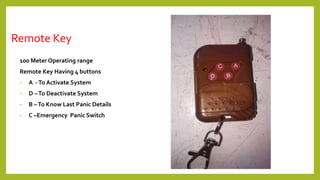 Remote Key
100 Meter Operating range
Remote Key Having 4 buttons
• A -To Activate System
• D –To Deactivate System
• B –To Know Last Panic Details
• C –Emergency Panic Switch
 