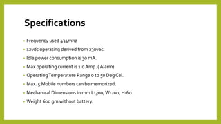 Specifications
• Frequency used 434mhz
• 12vdc operating derived from 230vac.
• Idle power consumption is 30 mA.
• Max operating current is 1.0 Amp. ( Alarm)
• OperatingTemperature Range 0 to 50 Deg Cel.
• Max. 5 Mobile numbers can be memorized.
• Mechanical Dimensions in mm L-300,W-200, H-60.
• Weight 600 gm without battery.
 