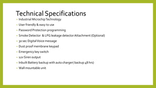 Technical Specifications
• Industrial MicrochipTechnology
• User friendly & easy to use
• Password Protection programming
• Smoke Detector & LPG leakage detector Attachment (Optional)
• 30 sec DigitalVoice message
• Dust proof membrane keypad
• Emergency key switch
• 12v Siren output
• Inbuilt Battery backup with auto charger( backup 48 hrs)
• Wall mountable unit.
 