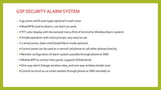 GSP SECURITY ALARM SYSTEM
• • 99 zones and 8 zone types optional in each zone
• • Read RFID card to disarm, can learn 20 cards.
• •TFT color display with Humanized menu (first of its kind forWireless Alarm system)
• • Simple operation with voice prompt, very easy to use
• • 2 wired zones, Open and Closed Alarm mode optional.
• • Control panel can be used as a normal cell phone to call other phones directly.
• • Remote configuration of alarm system possible through phone or SMS
• • Mobile APP to control main panel, supports IOS/Android.
• • One‐way alarm linkage wireless relay, and one‐way wireless strobe siren
• • Control as much as 20 smart sockets through phone or SMS remotely to
 
