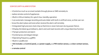 GSM SECURITYALARM SYSTEM
• • Control as much as 20 smart sockets through phone or SMS remotely to
• realize remote control of appliances
• • Built‐in lithium battery for upto 6‐hour standby operation
• • 10s automatic message recording and auto dialer with built‐in artificial voice, so that user can
• know the alarm place and zone when receive the alarm call remotely.
• • Integrated high precision clock chip so that time is never lost even during power failure.
• • Display the latest 99 arm/disarm, alarm and card read records with unique black box function
• •Tamper protection and alarm
• • Contemprary and elegant design
• • Operating frequency 433MHz
• • Built‐in 100dB siren
• • Kit includes 1 x Control panel, 1 x power supply, 1 x PIR motion sensor, 1 x door contact sensor,
1
• x remote control
 