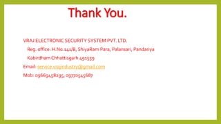 Thank You.
VRAJ ELECTRONIC SECURITY SYSTEM PVT. LTD.
Reg. office: H.No.141/B, ShiyaRam Para, Palansari, Pandariya
Kabirdham Chhattisgarh 491559
Email: service.vrajindustry@gmail.com
Mob: 09669458295, 09770545687
 
