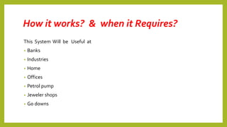 How it works? & when it Requires?
This System Will be Useful at
• Banks
• Industries
• Home
• Offices
• Petrol pump
• Jeweler shops
• Go downs
 