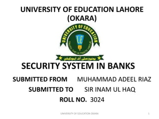 SECURITY SYSTEM IN BANKS
SUBMITTED FROM MUHAMMAD ADEEL RIAZ
SUBMITTED TO SIR INAM UL HAQ
ROLL NO. 3024
UNIVERSITY OF EDUCATION OKARA 1
UNIVERSITY OF EDUCATION LAHORE
(OKARA)
 