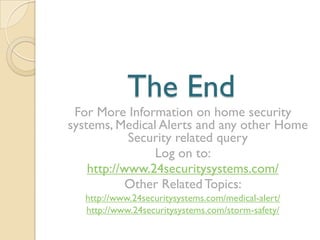 The End
For More Information on home security
systems, Medical Alerts and any other Home
Security related query
Log on to:
http://www.24securitysystems.com/
Other Related Topics:
http://www.24securitysystems.com/medical-alert/
http://www.24securitysystems.com/storm-safety/
 