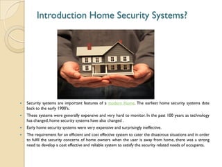 Introduction Home Security Systems?
 Security systems are important features of a modern Home. The earliest home security systems date
back to the early 1900's.
 These systems were generally expensive and very hard to monitor. In the past 100 years as technology
has changed, home security systems have also changed .
 Early home security systems were very expensive and surprisingly ineffective.
 The requirement for an efficient and cost effective system to cater the disastrous situations and in order
to fulfil the security concerns of home owners when the user is away from home, there was a strong
need to develop a cost effective and reliable system to satisfy the security related needs of occupants.
 