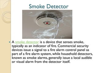 Smoke Detector
 A smoke detector is a device that senses smoke,
typically as an indicator of fire. Commercial security
devices issue a signal to a fire alarm control panel as
part of a fire alarm system, while household detectors,
known as smoke alarms, generally issue a local audible
or visual alarm from the detector itself.
 