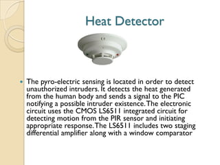 Heat Detector
 The pyro-electric sensing is located in order to detect
unauthorized intruders. It detects the heat generated
from the human body and sends a signal to the PIC
notifying a possible intruder existence.The electronic
circuit uses the CMOS LS6511 integrated circuit for
detecting motion from the PIR sensor and initiating
appropriate response.The LS6511 includes two staging
differential amplifier along with a window comparator
 
