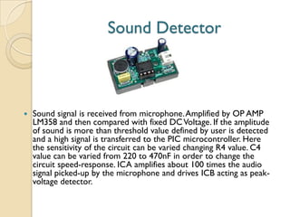 Sound Detector
 Sound signal is received from microphone.Amplified by OP AMP
LM358 and then compared with fixed DCVoltage. If the amplitude
of sound is more than threshold value defined by user is detected
and a high signal is transferred to the PIC microcontroller. Here
the sensitivity of the circuit can be varied changing R4 value. C4
value can be varied from 220 to 470nF in order to change the
circuit speed-response. ICA amplifies about 100 times the audio
signal picked-up by the microphone and drives ICB acting as peak-
voltage detector.
 