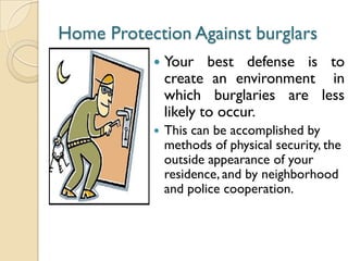 Home Protection Against burglars
 Your best defense is to
create an environment in
which burglaries are less
likely to occur.
 This can be accomplished by
methods of physical security, the
outside appearance of your
residence, and by neighborhood
and police cooperation.
 