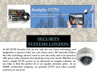 SECURITY
SYSTEMS LONDON
At 247 CCTV Security Ltd, we use only the very latest technology and
equipment to protect what you care about most. We honestly believe
that this technology doesn’t need to cost the earth, and we’re proud to
offer great value solutions that perfectly meet your needs. Whether you
need a simple CCTV system or an advanced or complex solution, we
can help to find the perfect fit at an equally attractive price. As an
SSAIB certificated company, we provide CCTV and other security
systems you can trust.
 