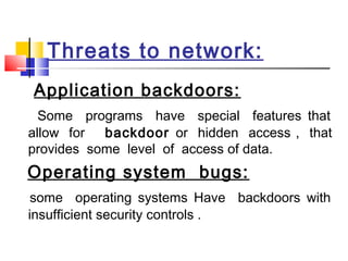 Threats to network:
Application backdoors:
Some programs have special features that
allow for backdoor or hidden access , that
provides some level of access of data.
Operating system bugs:
some operating systems Have backdoors with
insufficient security controls .
 