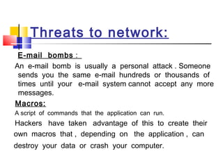 Threats to network:
E-mail bombs :
An e-mail bomb is usually a personal attack . Someone
sends you the same e-mail hundreds or thousands of
times until your e-mail system cannot accept any more
messages.
Macros:
A script of commands that the application can run.
Hackers have taken advantage of this to create their
own macros that , depending on the application , can
destroy your data or crash your computer.
 
