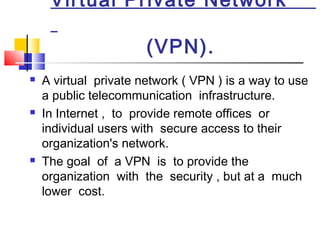 Virtual Private Network
(VPN).
 A virtual private network ( VPN ) is a way to use
a public telecommunication infrastructure.
 In Internet , to provide remote offices or
individual users with secure access to their
organization's network.
 The goal of a VPN is to provide the
organization with the security , but at a much
lower cost.
 