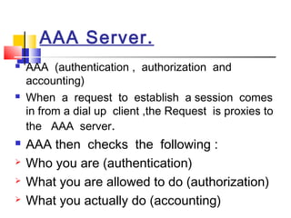 AAA Server.
 AAA (authentication , authorization and
accounting)
 When a request to establish a session comes
in from a dial up client ,the Request is proxies to
the AAA server.
 AAA then checks the following :
 Who you are (authentication)
 What you are allowed to do (authorization)
 What you actually do (accounting)
 
