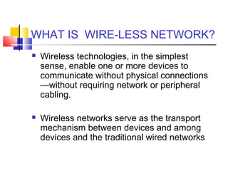 WHAT IS WIRE-LESS NETWORK?
 Wireless technologies, in the simplest
sense, enable one or more devices to
communicate without physical connections
—without requiring network or peripheral
cabling.
 Wireless networks serve as the transport
mechanism between devices and among
devices and the traditional wired networks
 