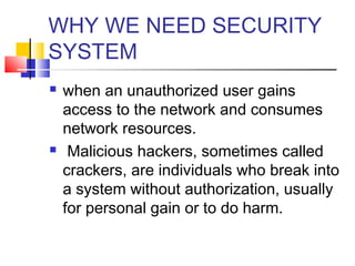 WHY WE NEED SECURITY
SYSTEM
 when an unauthorized user gains
access to the network and consumes
network resources.
 Malicious hackers, sometimes called
crackers, are individuals who break into
a system without authorization, usually
for personal gain or to do harm.
 