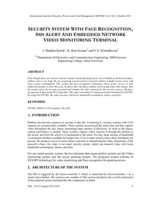 International Journal of Security, Privacy and Trust Management ( IJSPTM) Vol 2, No 5, October 2013

SECURITY SYSTEM WITH FACE RECOGNITION,
SMS ALERT AND EMBEDDED NETWORK
VIDEO MONITORING TERMINAL
J. Shankar Kartik1, K. Ram Kumar2 and V.S. Srimadhavan3
123

Department of Electronics and Communication Engineering, SRM Easwari
Engineering College, Anna University

ABSTRACT
Even though there are various security systems consuming large power are available in market nowadays,
robbery rate is very high. We are proposing a novel system to prevent robbery in highly secure areas with
lesser power consumption. This system has face-recognition technology which grants access to only
authorized people to enter that area. If others enter the place without access using some other means, then
the system alerts the security personnel and streams the video captured by the security camera. The facerecognition is done using PCA algorithm. The video transmitted is compressed and transmitted by ENVMT.
By using this ENVMT, the video can play with lesser bandwidth consumption, latency and jitter.

KEYWORDS
ENVMT, MPEG-4, PCA analysis, ISS, ESS

1. INTRODUCTION
Robbery has become common in our day to day life. Countering it, security systems with CCD
cameras are commercially available. These systems are powered the entire time and they capture
video throughout the day, hence consuming large amount of electricity. In most of the places,
remote surveillance is needed. These systems, capture video, transmit it through the internet to
the server, and from the server it is transmitted to the client. For this, large amount of bandwidth
is consumed and there available for longer time. Even in tight security areas, these drawbacks are
present. We propose a novel is some latency and jitter in transmitting the video. Sometimes, if the
network is busy, the video is not smart security system, which can transmit video with lesser
bandwidth consumption, latency and jitter.

For any smart security system, the two elements that ensure perfect security are the Video
monitoring system and the access granting system. The proposed system consists of
ENVMT technology for video monitoring and Face-recognition for granting access

2. ARCHITECTURE OF THE SYSTEM
The ISS is triggered by the micro-controller 2 which is controlled by micro-controller 1 in a
master slave fashion. We can have any number of This section introduces the overall architecture
of the proposed system and describes the components in detail.
DOI : 10.5121/ijsptm.2013.2502

9

 