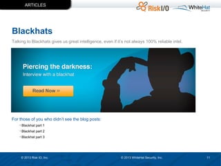 ARTICLES

Blackhats
Talking to Blackhats gives us great intelligence, even if it’s not always 100% reliable intel.

For those of you who didn’t see the blog posts:
• Blackhat part 1
• Blackhat part 2
• Blackhat part 3

© 2013 Risk IO, Inc.

© 2013 WhiteHat Security, Inc.

11

 
