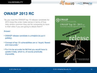 VULNERABILITY

OWASP 2013 RC
“As you read the OWASP top 10 release candidate for
2013 does the order make sense in terms of how
risky and/or common they are for companies to have
in their sites if you are going to attack them?”
Answer:
• OWASP release candidate is unhelpful (to put it
politely).
• Concept of top 10 vulnerabilities are is “stupid, flawed
and inaccurate.”
• For it to be accurate he felt that you would have to
update it daily, which is, of course practically
impossible.

© 2013 Risk IO, Inc.

© 2013 WhiteHat Security, Inc.

13

 