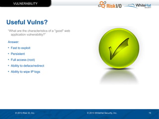 VULNERABILITY

Useful Vulns?
“What are the characteristics of a "good" web
application vulnerability?”
Answer:
• Fast to exploit
• Persistent
• Full access (root)
• Ability to deface/redirect
• Ability to wipe IP logs

© 2013 Risk IO, Inc.

© 2013 WhiteHat Security, Inc.

15

 
