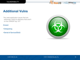 VULNERABILITY

Additional Vulns
“Any web-application issues that are
extremely useful to attackers that aren't
on the OWASP top 10?“
Answer:
• Clickjacking
• Denial of Service/DDoS

© 2013 Risk IO, Inc.

© 2013 WhiteHat Security, Inc.

18

 