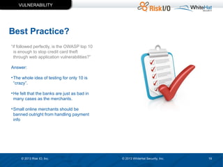 VULNERABILITY

Best Practice?
“if followed perfectly, is the OWASP top 10
is enough to stop credit card theft
through web application vulnerabilities?”
Answer:
• The whole idea of testing for only 10 is
“crazy”.
• He felt that the banks are just as bad in
many cases as the merchants.
• Small online merchants should be
banned outright from handling payment
info

© 2013 Risk IO, Inc.

© 2013 WhiteHat Security, Inc.

19

 