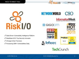 NICE TO MEET YOU

✓ Data-Driven Vulnerability Intelligence Platform
✓ DataWeek 2012 Top Security Innovator
✓ Chicago & San Francisco
✓ Processing 50M+ Vulnerabilities Daily

© 2013 Risk IO, Inc.

© 2013 WhiteHat Security, Inc.

3

 