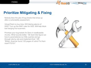 FIXING

Prioritize Mitigating & Fixing
Nobody likes the pile of bug tickets that show up
after a vulnerability assessment.
Virtual Patch to buy time. IDS blaring alarms of
XSS? Turn up the WAF rules for XSS. Will help block
low hanging fruit scanners.
Prioritize your bug tickets for Devs in swallowable
chunks. What sounds better. “Ok team lets figure out
how to parameterize our SQL queries and go
through site by site and implement that.” OR
“$Web_Scanner found 120 pages of vulns! Fix them
now!!!110101”

© 2013 Risk IO, Inc.

© 2013 WhiteHat Security, Inc.

32

 