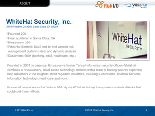 ABOUT

WhiteHat Security, Inc.
3970 Freedom Cir #200, Santa Clara, CA 95054

 Founded 2001
 Head quartered in Santa Clara, CA
 Employees: 260+
 WhiteHat Sentinel: SaaS end-to-end website risk
management platform (static and dynamic analysis)
 Customers: 500+ (banking, retail, healthcare, etc.)
Founded in 2001 by Jeremiah Grossman–a former Yahoo! information security officer–WhiteHat
combines a revolutionary, cloud-based technology platform with a team of leading security experts to
help customers in the toughest, most regulated industries, including e-commerce, financial services,
information technology, healthcare and more.
Dozens of companies in the Fortune 500 rely on WhiteHat to help them prevent website attacks that
could cost them millions.

© 2013 Risk IO, Inc.

© 2013 WhiteHat Security, Inc.

4

 