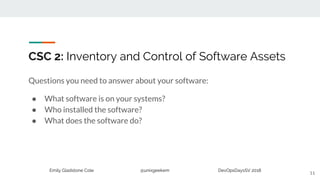 Emily Gladstone Cole @unixgeekem DevOpsDaysSV 2018
CSC 2: Inventory and Control of Software Assets
Questions you need to answer about your software:
● What software is on your systems?
● Who installed the software?
● What does the software do?
11
 