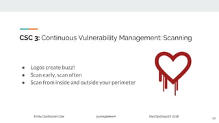 Emily Gladstone Cole @unixgeekem DevOpsDaysSV 2018
CSC 3: Continuous Vulnerability Management: Scanning
● Logos create buzz!
● Scan early, scan often
● Scan from inside and outside your perimeter
14
 
