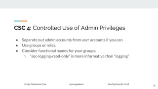 Emily Gladstone Cole @unixgeekem DevOpsDaysSV 2018
CSC 4: Controlled Use of Admin Privileges
● Separate out admin accounts from user accounts if you can.
● Use groups or roles.
● Consider functional names for your groups.
○ “sec-logging-read-only” is more informative than “logging”
18
 
