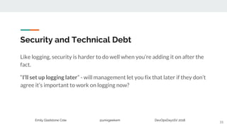 Emily Gladstone Cole @unixgeekem DevOpsDaysSV 2018
Security and Technical Debt
Like logging, security is harder to do well when you’re adding it on after the
fact.
“I’ll set up logging later” - will management let you fix that later if they don’t
agree it’s important to work on logging now?
31
 
